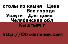столы из камня › Цена ­ 55 000 - Все города Услуги » Для дома   . Челябинская обл.,Кыштым г.